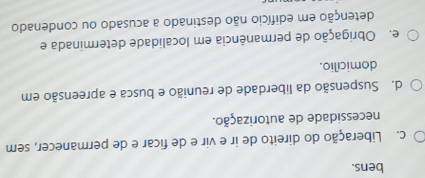 bens.
c. Liberação do direito de ir e vir e de ficar e de permanecer, sem
necessidade de autorização.
d. Suspensão da liberdade de reunião e busca e apreensão em
domicílio.
e. Obrigação de permanência em localidade determinada e
detenção em edifício não destinado a acusado ou condenado