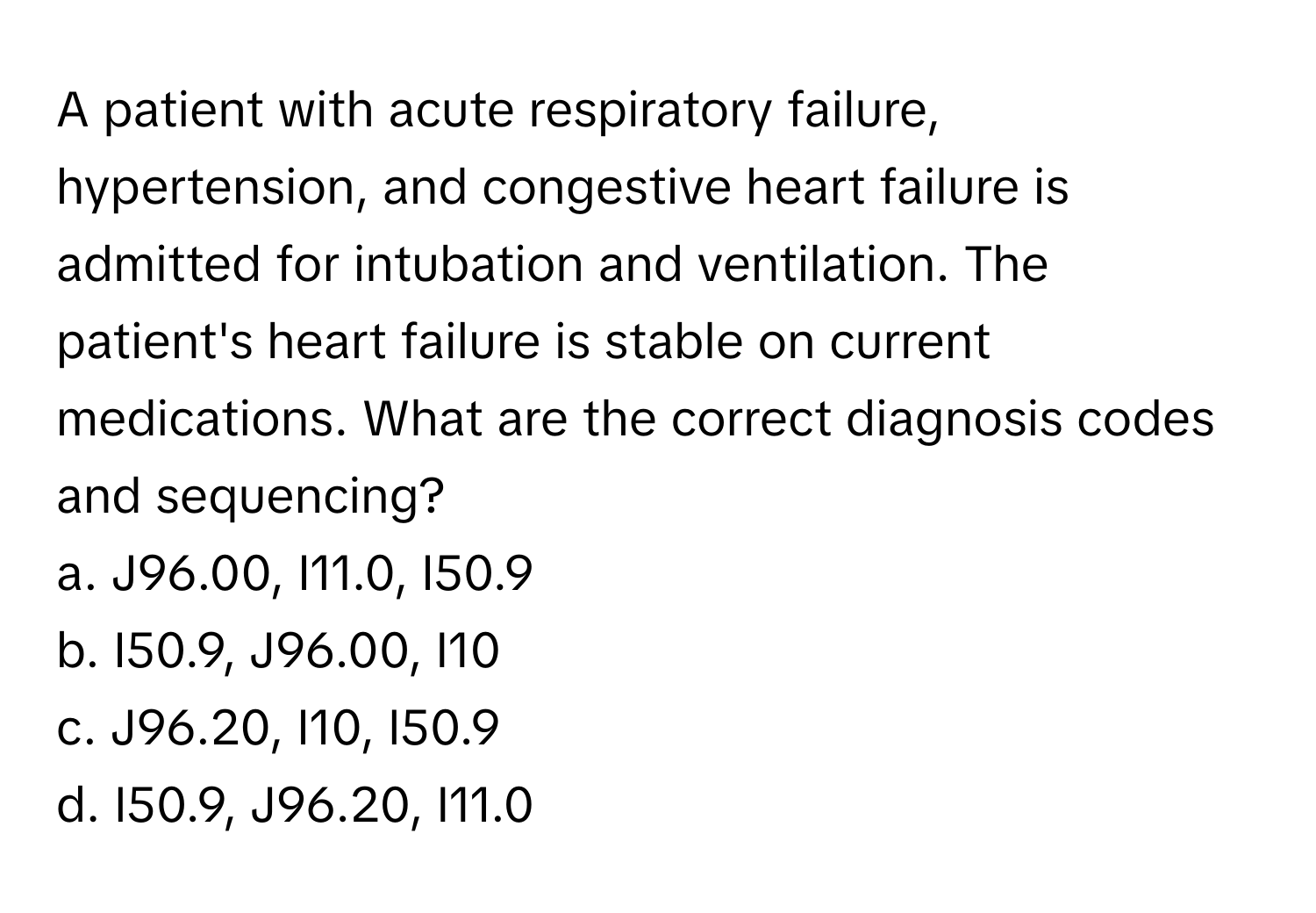 A patient with acute respiratory failure, hypertension, and congestive heart failure is admitted for intubation and ventilation. The patient's heart failure is stable on current medications. What are the correct diagnosis codes and sequencing?

a. J96.00, I11.0, I50.9
b. I50.9, J96.00, I10
c. J96.20, I10, I50.9
d. I50.9, J96.20, I11.0