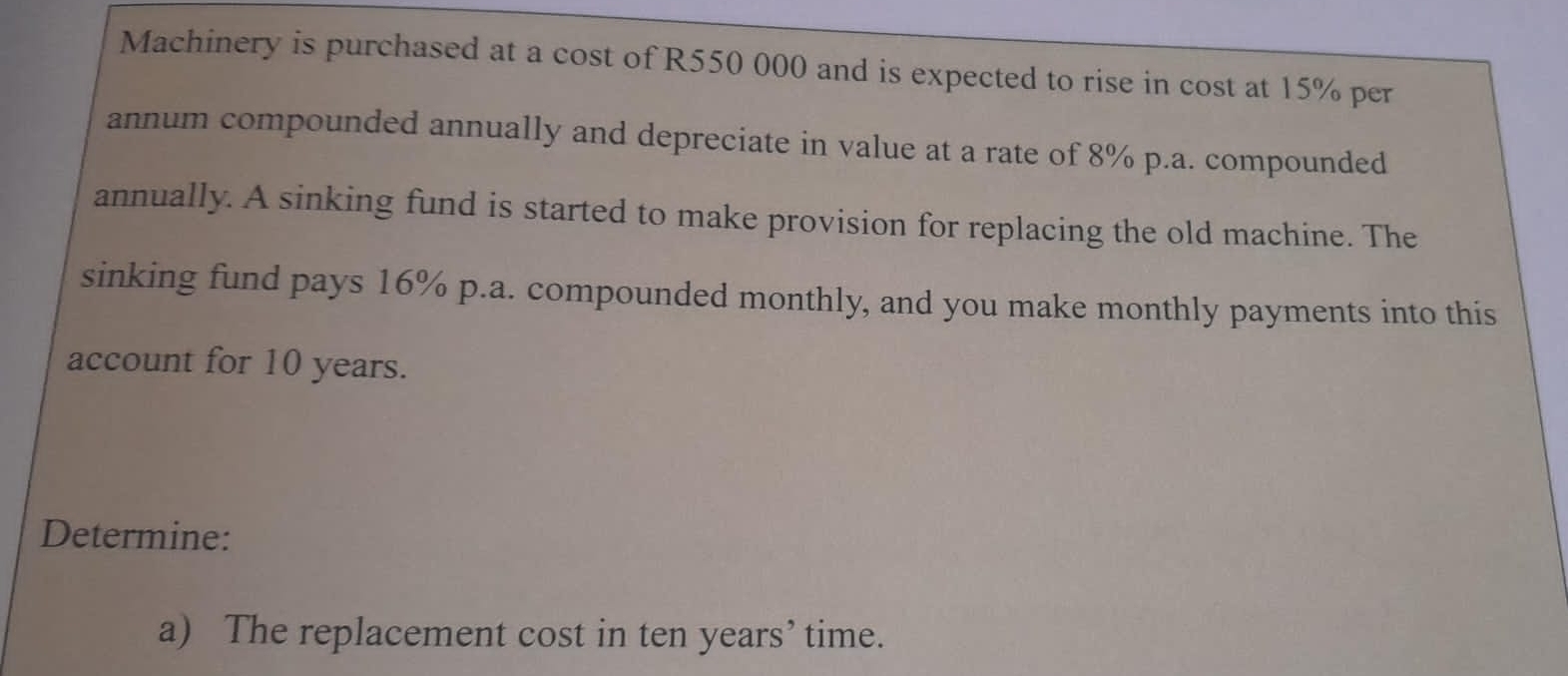 Machinery is purchased at a cost of R550 000 and is expected to rise in cost at 15% per 
annum compounded annually and depreciate in value at a rate of 8% p.a. compounded 
annually. A sinking fund is started to make provision for replacing the old machine. The 
sinking fund pays 16% p.a. compounded monthly, and you make monthly payments into this 
account for 10 years. 
Determine: 
a) The replacement cost in ten years ’ time.