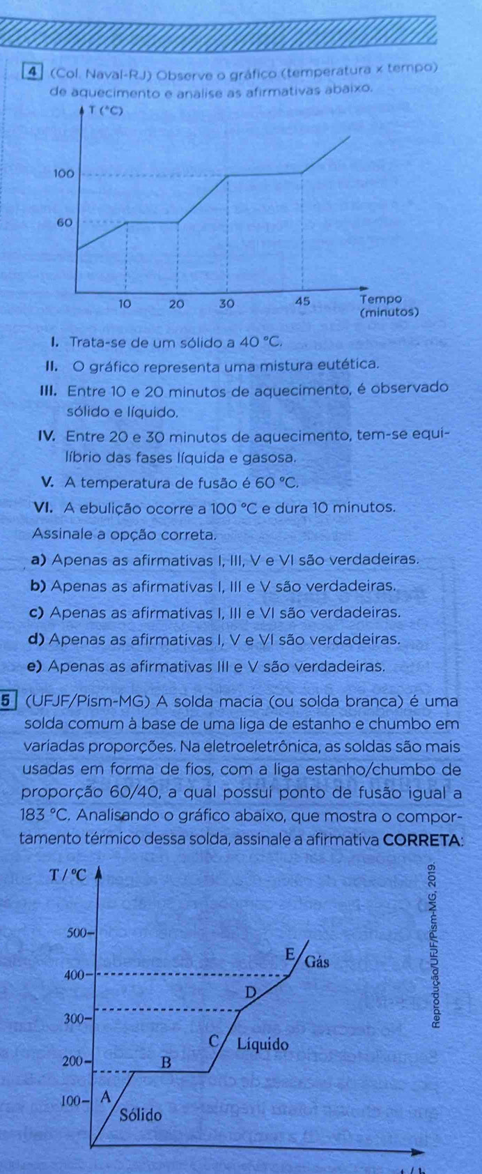 4  (Col. Naval-RJ) Observe o gráfico (temperatura x tempo)
de aquecimento e analise as afirmativas abaixo.
I. Trata-se de um sólido a 40°C.
II. O gráfico representa uma mistura eutética.
III. Entre 10 e 20 minutos de aquecimento, é observado
sólido e líquido.
IV. Entre 20 e 30 minutos de aquecimento, tem-se equi-
líbrio das fases líquida e gasosa.
V. A temperatura de fusão é 60°C.
VI. A ebulição ocorre a 100°C e dura 10 minutos.
Assinale a opção correta.
a) Apenas as afirmativas I, III, V e VI são verdadeiras.
b) Apenas as afirmativas I, III e V são verdadeiras.
c) Apenas as afirmativas I, III e VI são verdadeiras.
d) Apenas as afirmativas I, V e VI são verdadeiras.
e) Apenas as afirmativas III e V são verdadeiras.
5 (UFJF/Pism-MG) A solda macia (ou solda branca) é uma
solda comum à base de uma liga de estanho e chumbo em
variadas proporções. Na eletroeletrônica, as soldas são mais
usadas em forma de fios, com a liga estanho/chumbo de
proporção 60/40, a qual possui ponto de fusão igual a
183°C. Analisando o gráfico abaixo, que mostra o compor-
tamento térmico dessa solda, assinale a afirmativa CORRETA:
T/^circ C
500-
E Gás
400
D
300-
C Líquido
200- B
100- A
Sólido