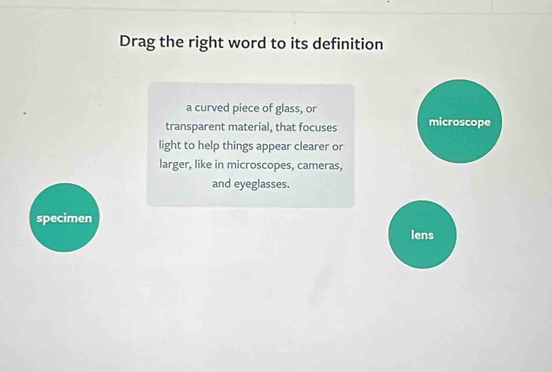 Drag the right word to its definition
a curved piece of glass, or
transparent material, that focuses microscope
light to help things appear clearer or
larger, like in microscopes, cameras,
and eyeglasses.
specimen
lens