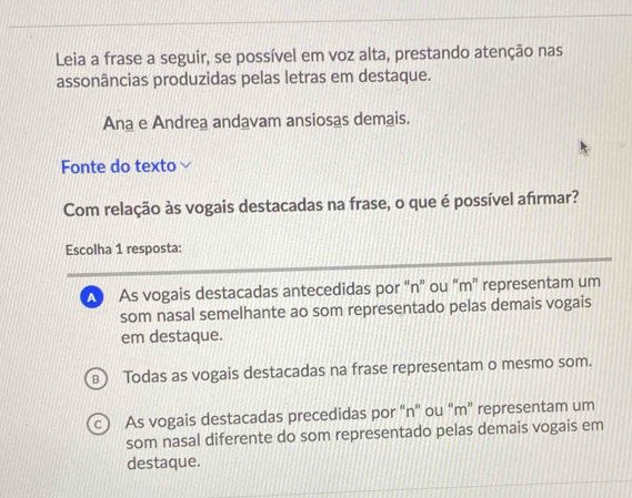 Leia a frase a seguir, se possível em voz alta, prestando atenção nas
assonâncias produzidas pelas letras em destaque.
Ana e Andrea andavam ansiosas demais.
Fonte do texto
Com relação às vogais destacadas na frase, o que é possível afirmar?
Escolha 1 resposta:
A As vogais destacadas antecedidas por “n” ou “ m ” representam um
som nasal semelhante ao som representado pelas demais vogais
em destaque.
B Todas as vogais destacadas na frase representam o mesmo som.
c) As vogais destacadas precedidas por “ n ” ou “ m ” representam um
som nasal diferente do som representado pelas demais vogais em
destaque.