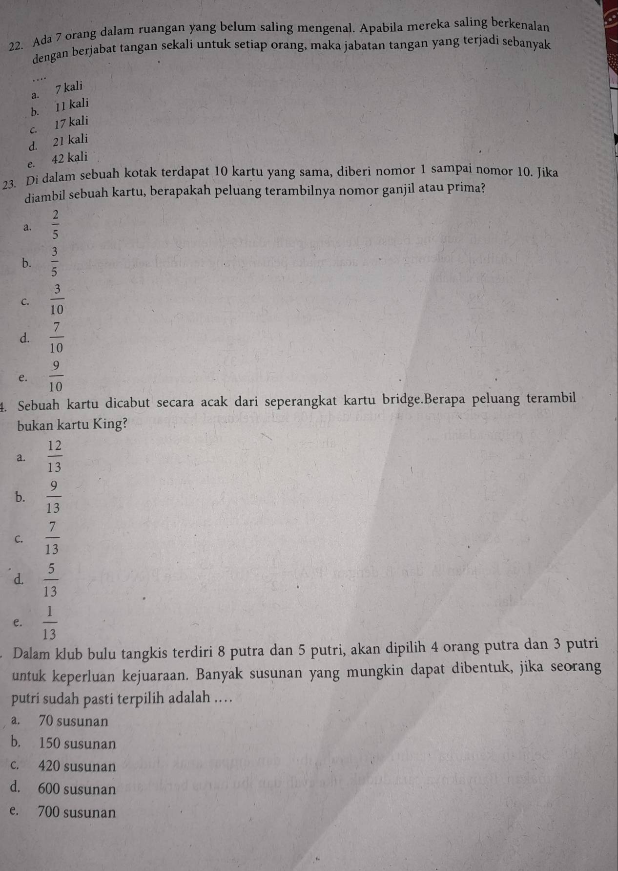 Ada 7 orang dalam ruangan yang belum saling mengenal. Apabila mereka saling berkenalan
dengan berjabat tangan sekali untuk setiap orang, maka jabatan tangan yang terjadi sebanyak
..
a. 7 kali
b. 11 kali
c. 17 kali
d. 21 kali
e. 42 kali
23. Di dalam sebuah kotak terdapat 10 kartu yang sama, diberi nomor 1 sampai nomor 10. Jika
diambil sebuah kartu, berapakah peluang terambilnya nomor ganjil atau prima?
a.  2/5 
b.  3/5 
C.  3/10 
d.  7/10 
e.  9/10 
4. Sebuah kartu dicabut secara acak dari seperangkat kartu bridge.Berapa peluang terambil
bukan kartu King?
a.  12/13 
b.  9/13 
C.  7/13 
d.  5/13 
e.  1/13 
Dalam klub bulu tangkis terdiri 8 putra dan 5 putri, akan dipilih 4 orang putra dan 3 putri
untuk keperluan kejuaraan. Banyak susunan yang mungkin dapat dibentuk, jika seorang
putri sudah pasti terpilih adalah ..
a. 70 susunan
b. 150 susunan
c. 420 susunan
d. 600 susunan
e. 700 susunan