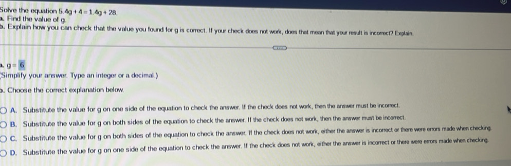 Solve the equation 5. 4g+4=1.4g+28. 
. Find the value of g.
b. Explain how you can check that the value you found for g is correct. If your check does not work, does that mean that your result is incorrect? Explain.
a. g=6
(Simplify your answer. Type an integer or a decimal.)
b. Choose the correct explanation below.
A. Substitute the value for g on one side of the equation to check the answer. If the check does not work, then the answer must be incorrect.
B. Substitute the value for g on both sides of the equation to check the answer. If the check does not work, then the answer must be incorrect.
C. Substitute the value for g on both sides of the equation to check the answer. If the check does not work, either the answer is incorrect or there were errors made when checking.
D. Substitute the value for g on one side of the equation to check the answer. If the check does not work, either the answer is incorrect or there were errors made when checking.