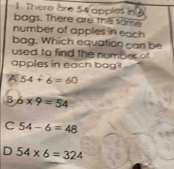 There are 54 apples in 
bags. There are the same
number of apples in each
bag. Which equation can be
used to find the number of
apples in each bag?
A 54+6=60
B 6* 9=54
C 54-6=48
D 54* 6=324