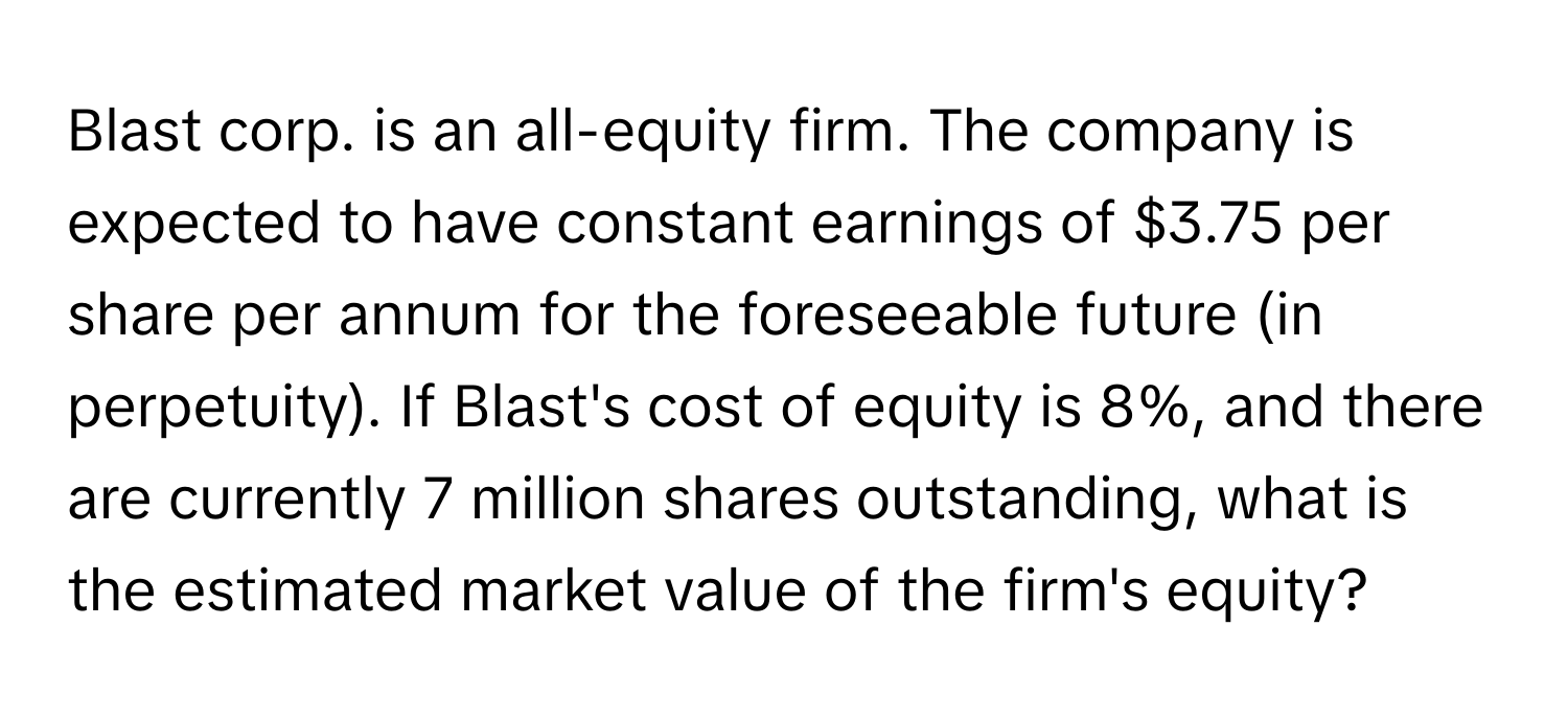 Blast corp. is an all-equity firm. The company is expected to have constant earnings of $3.75 per share per annum for the foreseeable future (in perpetuity). If Blast's cost of equity is 8%, and there are currently 7 million shares outstanding, what is the estimated market value of the firm's equity?