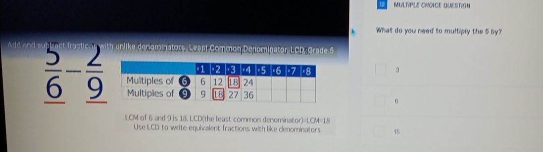 QUESTION
What do you need to multiply the 5 by?
Add and h unlike denominators, Least Commen Denominator, LCD -Grade 5
3
frac 5_ 6-frac 2_ 9
6
LCM of 6 and 9 is 18. LCD (the least common denominator) =LCM=18
Use LCD to write equivalent fractions with like denominators. 15