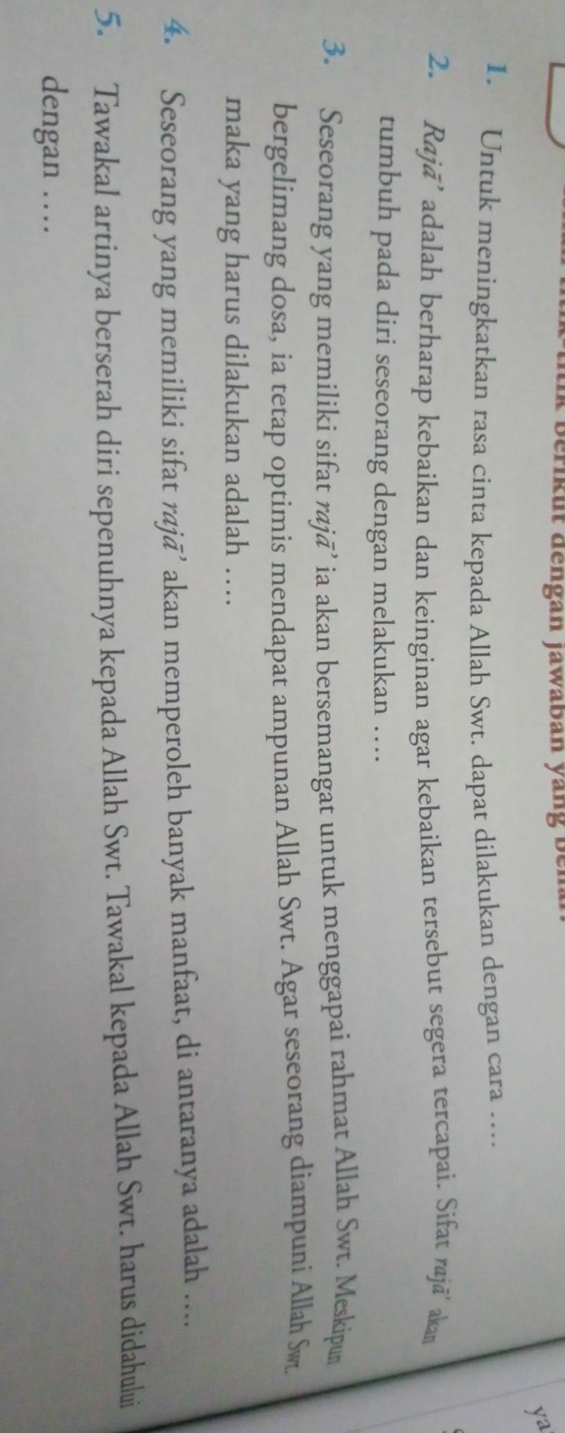 berikut dengan jawaban yang bei 
y^2 
1. Untuk meningkatkan rasa cinta kepada Allah Swt. dapat dilakukan dengan cara …. 
2. Rajā’ adalah berharap kebaikan dan keinginan agar kebaikan tersebut segera tercapai. Sifat rajā’ akan 
tumbuh pada diri seseorang dengan melakukan … 
3. Seseorang yang memiliki sifat rajā’ ia akan bersemangat untuk menggapai rahmat Allah Swt. Meskipun 
bergelimang dosa, ia tetap optimis mendapat ampunan Allah Swt. Agar seseorang diampuni Allah Sw 
maka yang harus dilakukan adalah … 
4. Seseorang yang memiliki sifat rajā’ akan memperoleh banyak manfaat, di antaranya adalah .... 
5. Tawakal artinya berserah diri sepenuhnya kepada Allah Swt. Tawakal kepada Allah Swt. harus didahului 
dengan …