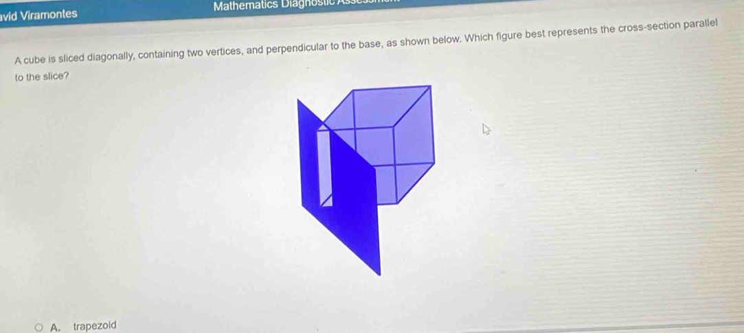 vid Viramontes Mathematics Diagnostic 
A cube is sliced diagonally, containing two vertices, and perpendicular to the base, as shown below. Which figure best represents the cross-section parallel
to the slice?
A. trapezoid