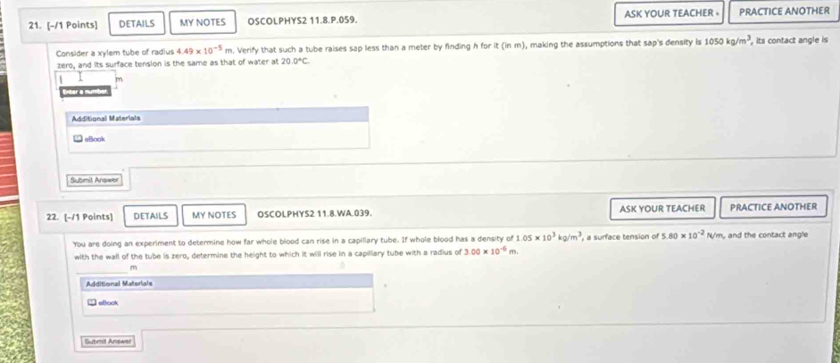 DETAILS MY NOTES OSCOLPHYS2 11.8.P.059. ASK YOUR TEACHER 。 PRACTICE ANOTHER 
Consider a xylem tube of radius 4.49* 10^(-5)m n. Verify that such a tube raises sap less than a meter by finding h for it (in m), making the assumptions that sap's density is 1050kg/m^3 , its contact angle is 
zero, and its surface tension is the same as that of water at 20.0°C.
m
ner a mun 
Additional Materials 
aBook 
Submit Answer 
22. [-/1 Points] DETAILS MY NOTES OSCOLPHYS2 11.8.WA.039. ASK YOUR TEACHER PRACTICE ANOTHER 
You are doing an experiment to determine how far whole blood can rise in a capillary tube. If whole blood has a density of 1.05* 10^3kg/m^3 , a surface tension of 5.80* 10^(-2)N/m , and the contact angle 
with the wall of the tube is zero, determine the height to which it will rise in a capiliary tube with a radius of 3.00* 10^(-6)m.
m
Additional Materials 
eBook 
Submit Answar