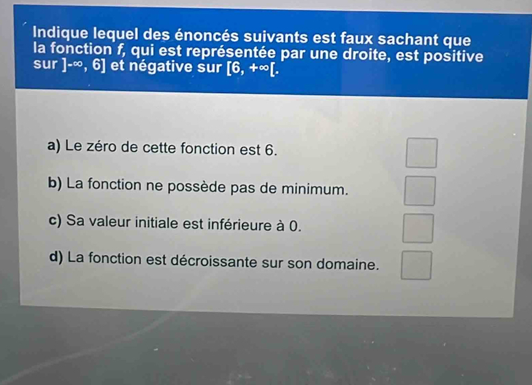 Indique lequel des énoncés suivants est faux sachant que
la fonction f, qui est représentée par une droite, est positive
sur ]-∈fty ,6] et négative sur [6,+∈fty [.
a) Le zéro de cette fonction est 6.
b) La fonction ne possède pas de minimum.
c) Sa valeur initiale est inférieure à 0.
d) La fonction est décroissante sur son domaine.