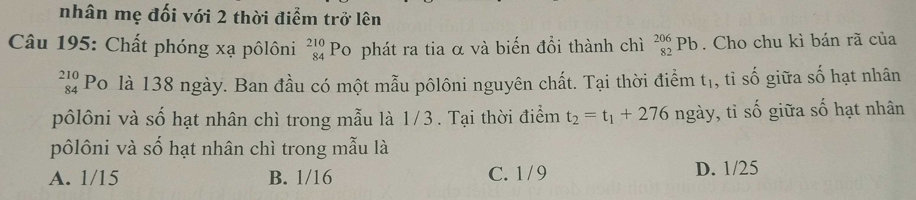 nhân mẹ đối với 2 thời điểm trở lên
Câu 195: Chất phóng xạ pôlôni _(84)^(210)P o phát ra tia α và biến đổi thành chì _(82)^(206)Pb. Cho chu kì bán rã của
beginarrayr 210 84endarray Po là 138 ngày. Ban đầu có một mẫu pôlôni nguyên chất. Tại thời điểm t_1 , tỉ s O i a số hạt nhân
pôlôni và số hạt nhân chì trong mẫu là 1/3. Tại thời điểm t_2=t_1+276 n ngày *, tỉ số giữa số hạt nhân
pôlôni và số hạt nhân chì trong mẫu là
A. 1/15 B. 1/16 C. 1 / 9
D. 1/25