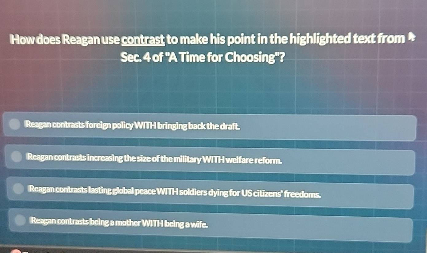 How does Reagan use contrast to make his point in the highlighted text from *
Sec. 4 of "A Time for Choosing"?
Reagan contrasts foreign policy WITH bringing back the draft.
Reagan contrasts increasing the size of the military WITH welfare reform.
Reagan contrasts lasting global peace WITH soldiers dying for US citizens' freedoms.
Reagan contrasts being a mother WITH being a wife.