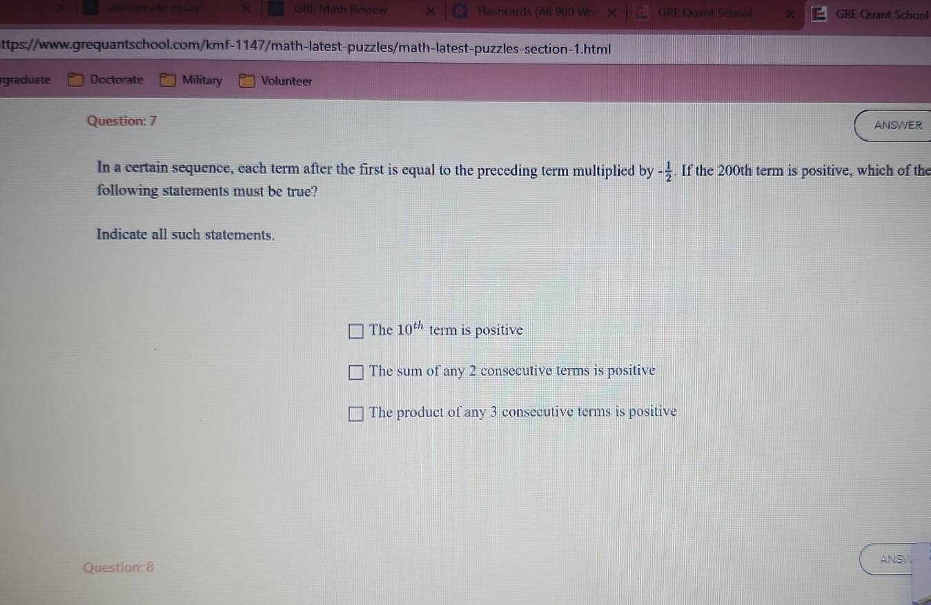 ew sample essay χ GRL Math Review Fashcards (All 900 Wor X GRE Quant School GRE Quant School
attps://www.grequantschool.com/kmf-1147/math-latest-puzzles/math-latest-puzzles-section-1.html
graduate Doctorate Military Volunteer
Question: 7 ANSWER
In a certain sequence, each term after the first is equal to the preceding term multiplied by - 1/2 . If the 200th term is positive, which of the
following statements must be true?
Indicate all such statements.
The 10^(th) term is positive
The sum of any 2 consecutive terms is positive
The product of any 3 consecutive terms is positive
ANS
Question: 8