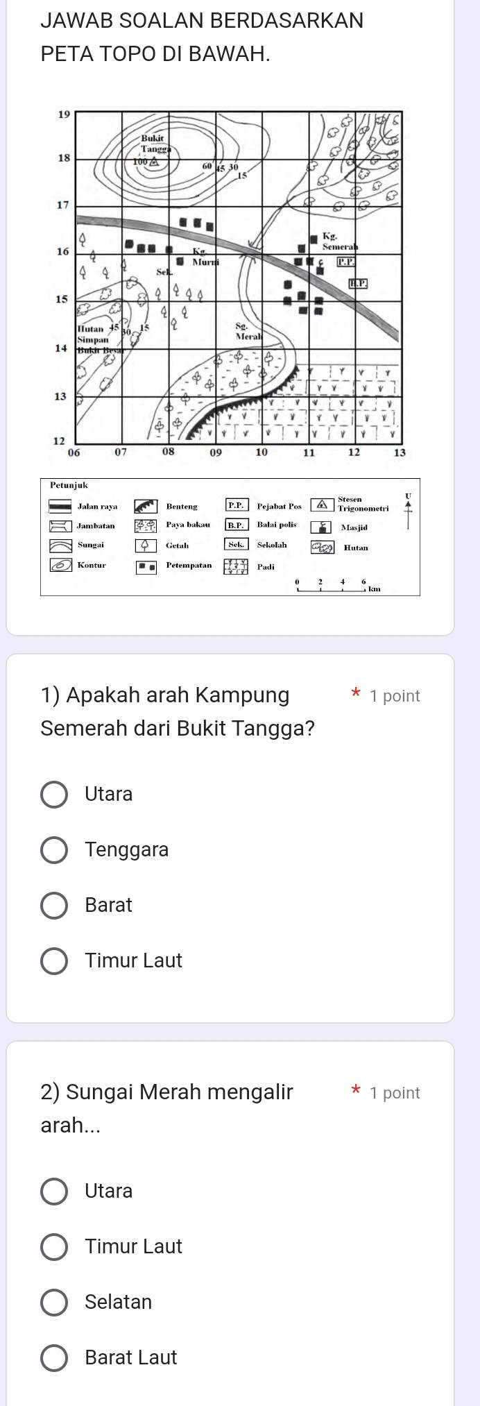 JAWAB SOALAN BERDASARKAN
PETA TOPO DI BAWAH.
Pejabat Pos a
Paya bakau Balai polis Masjid
Hutan
Petempatan
1) Apakah arah Kampung 1 point
Semerah dari Bukit Tangga?
Utara
Tenggara
Barat
Timur Laut
2) Sungai Merah mengalir 1 point
arah...
Utara
Timur Laut
Selatan
Barat Laut