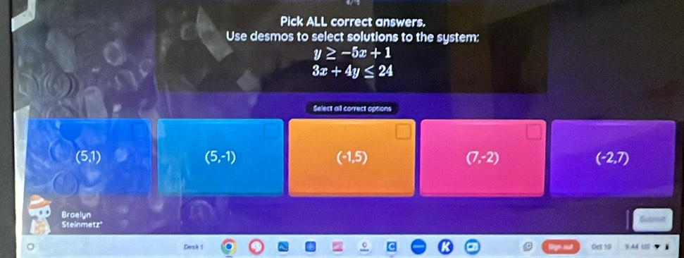 Pick ALL correct answers.
Use desmos to select solutions to the system:
y≥ -5x+1
3x+4y≤ 24
Select all correct options
(5,1)
(5,-1)
(-1,5)
(7,-2)
(-2,7)
Braelyn Subont
Steinme ∠ 5 
Desk 1 Oct 10 9.44 US