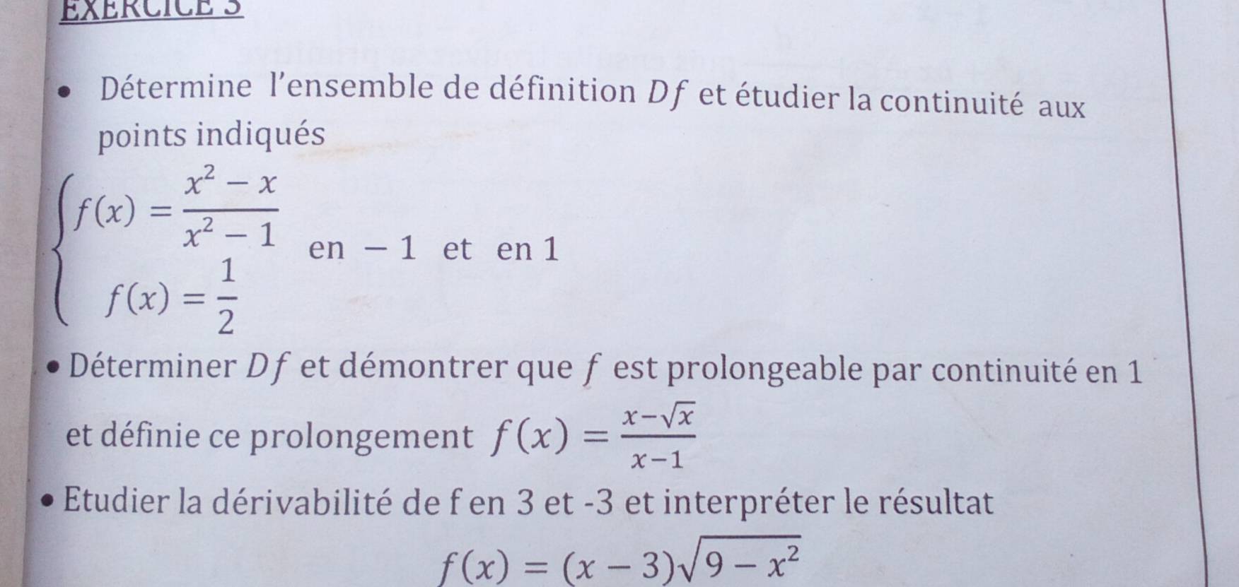 Détermine l'ensemble de définition Df et étudier la continuité aux
points indiqués
beginarrayl f(x)= (x^2-x)/x^2-1  f(x)= 1/2 endarray.  en-1 et en 1
Déterminer Dfet démontrer que f est prolongeable par continuité en 1
et définie ce prolongement f(x)= (x-sqrt(x))/x-1 
Etudier la dérivabilité de f en 3 et -3 et interpréter le résultat
f(x)=(x-3)sqrt(9-x^2)