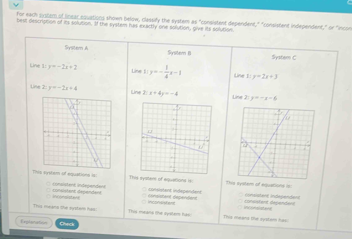 For each systern of linear equations shown below, classify the system as "consistent dependent," "consistent independent," or "incon
best description of its solution. If the system has exactly one solution, give its solution.
System A System B
System C
Line 1: y=-2x+2 Line 1: y=- 1/4 x-1 Line 1: y=2x+3
Line 2: y=-2x+4 Line 2: x+4y=-4
Line 2:y=-x-6

This system of equations is: This system of equations is: This system of equations is:
consistent independent consistent independent consistent independent
consistent dependent consistent dependent consistent dependent
inconsistent inconsistent inconsistent
This means the system has: This means the systern has: This means the system has:
Explanation Check