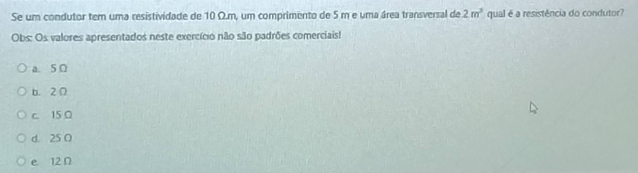 2m^3
Se um condutor tem uma resistividade de 10 Ω.m, um comprimento de 5 m e uma área transversal de qual é a resistência do condutor?
Obs: Os valores apresentados neste exercício não são padrões comerciais!
a. 5 Ω
b. 2 Ω
c. 15 Ω
d. 25 Ω
e 12 Ω