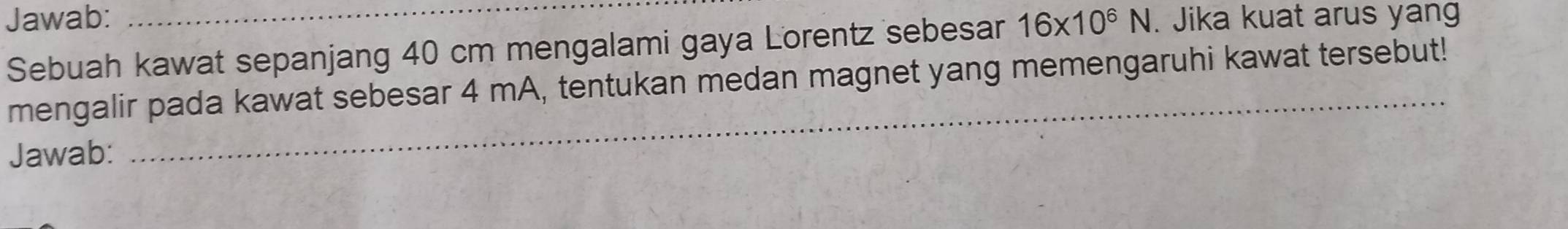 Jawab: _ 16* 10^6N. Jika kuat arus yang 
Sebuah kawat sepanjang 40 cm mengalami gaya Lorentz sebesar 
_ 
mengalir pada kawat sebesar 4 mA, tentukan medan magnet yang memengaruhi kawat tersebut! 
Jawab: