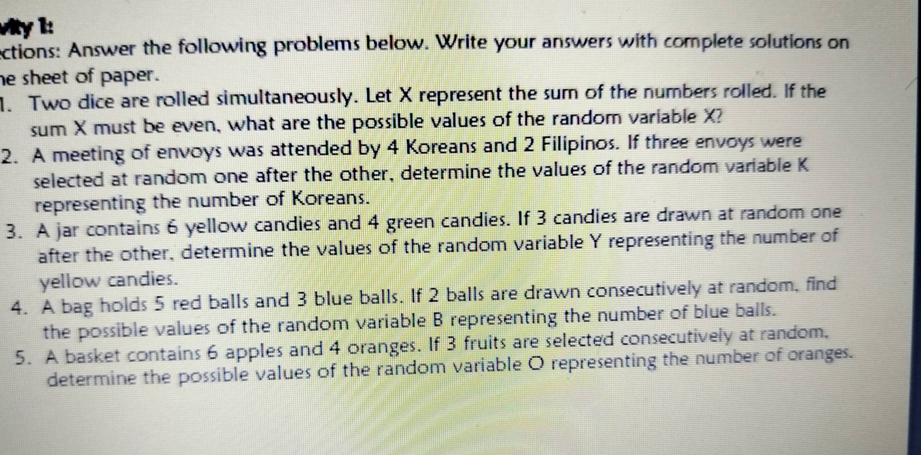 Vity 1: 
ections: Answer the following problems below. Write your answers with complete solutions on 
he sheet of paper. 
1. Two dice are rolled simultaneously. Let X represent the sum of the numbers rolled. If the 
sum X must be even, what are the possible values of the random variable X? 
2. A meeting of envoys was attended by 4 Koreans and 2 Filipinos. If three envoys were 
selected at random one after the other, determine the values of the random variable K
representing the number of Koreans. 
3. A jar contains 6 yellow candies and 4 green candies. If 3 candies are drawn at random one 
after the other, determine the values of the random variable Y representing the number of 
yellow candies. 
4. A bag holds 5 red balls and 3 blue balls. If 2 balls are drawn consecutively at random, find 
the possible values of the random variable B representing the number of blue balls. 
5. A basket contains 6 apples and 4 oranges. If 3 fruits are selected consecutively at random, 
determine the possible values of the random variable O representing the number of oranges.