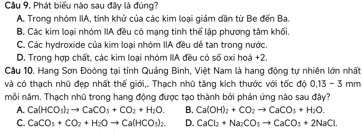 Phát biểu nào sau đây là đúng?
A. Trong nhóm IIA, tính khử của các kim loại giảm dần từ Be đến Ba.
B. Các kim loại nhóm IIA đều có mạng tinh thể lập phương tâm khối.
C. Các hydroxide của kim loại nhóm IIA đều dễ tan trong nước.
D. Trong hợp chất, các kim loại nhóm IIA đều có số oxi hoá +2.
Câu 10. Hang Sơn Đoòng tại tỉnh Quảng Bình, Việt Nam là hang động tự nhiên lớn nhất
và có thạch nhũ đẹp nhất thế giới,. Thạch nhũ tăng kích thước với tốc độ 0, 13-3mm
mỗi năm. Thạch nhũ trong hang động được tạo thành bởi phản ứng nào sau đây?
A. Ca(HCO_3)_2to CaCO_3+CO_2+H_2O. B. Ca(OH)_2+CO_2to CaCO_3+H_2O.
C. CaCO_3+CO_2+H_2Oto Ca(HCO_3)_2. D. CaCl_2+Na_2CO_3to CaCO_3+2NaCl.