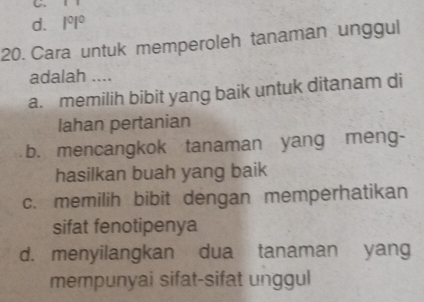 d. 1^01^0
20. Cara untuk memperoleh tanaman unggul
adalah ....
a. memilih bibit yang baik untuk ditanam di
lahan pertanian
b. mencangkok tanaman yang meng-
hasilkan buah yang baik
c. memilih bibit dengan memperhatikan
sifat fenotipenya
d. menyilangkan dua tanaman yang
mempunyai sifat-sifat unggul