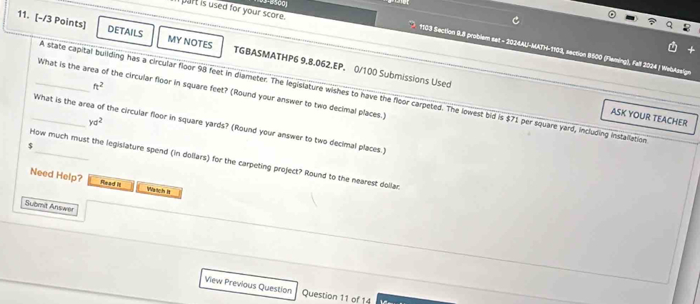 part is used for your score. 
11. [-/3 Points] DETAILS MY NOTES TGBASMATHP6 9.8.062.EP, 0/100 Submissions Used 
1103 Section 9.8 problem set - 2024AU-MATH-1103, section 8500 (Fleming), Fall 2024 | WebAssign 
ft^2 
What is the area of the circular floor in square feet? (Round your answer to two decimal places.) 
A state capital building has a circular floor 98 feet in diameter. The legislature wishes to have the floor carpeted. The lowest bid is $71 per square yard, including installation 
ASK YOUR TEACHER
yd^2
_What is the area of the circular floor in square yards? (Round your answer to two decimal places.)
$
How much must the legislature spend (in dollars) for the carpeting project? Round to the nearest dollan 
Need Help? Read It Watch It 
Submit Answer 
View Previous Questlon Question 11 of 14