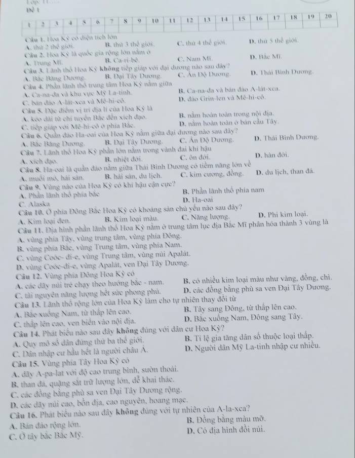Cậu 1. Hoa
A. thứ 2 thể giới B. thứ 3 thể giới. C. thứ 4 thế giới. D. thứ 5 thể giới.
Câu 2. Hoa Kỳ là quốc gia rộng lớn nằm ở
A. Trung Mi B. Ca-ri-bê C. Nam Mi. D. Bắc Mĩ.
Câu 3, Lãnh thổ Hoa Kỳ không tiếp giáp với đại dương nào sau đây?
A. Bắc Băng Dương. B. Đại Tây Dương. C. Ấn Độ Dương. D. Thái Bình Dương.
Câu 4, Phần lãnh thổ trung tâm Hoa Kỳ nằm giữa
A. Ca-na-đa và khu vực Mỹ La-tinh. B. Ca-na-đa và bản đảo A-lát-xca.
C. bán đảo A-lát-xca và Mê-hi-cô. D. đảo Grin-len và Mê-hi-cô.
Câu 5. Đặc điểm vị trí địa lí của Hoa Kỳ là
A. kéo dài từ chi tuyển Bắc đến xích đạo. B. nằm hoàn toàn trong nội địa.
C. tiếp giáp với Mê-hi-cô ở phía Bắc. D. nằm hoàn toàn ở bản cầu Tây.
Câu 6. Quần đảo Ha-oai của Hoa Kỳ nằm giữa đại dương nào sau đây?
A Bắc Băng Dương, B. Đại Tây Dương. C. Ấn Độ Dương. D. Thái Binh Dương.
Câu 7. Lãnh thổ Hoa Kỳ phần lớn nằm trong vành đai khí hậu
A. xích đạo. B. nhiệt đới. C. ôn đới. D. hàn đới.
Câu 8. Ha-oai là quần đảo nằm giữa Thái Binh Dương có tiểm năng lớn về
A. muối mô, hải sản. B hải sản, du lịch. C. kim cương, đồng. D. du lịch, than đá.
Câu 9. Vùng nào của Hoa Kỳ có khi hậu cận cực?
A. Phần lãnh thổ phía bắc B. Phần lãnh thổ phía nam
C. Alaska D. Ha-oai
Cầu 10. Ở phía Đông Bắc Hoa Kỳ có khoảng sản chủ yếu não sau đây?
A. Kim loại đen. B. Kim loại màu. C. Năng lượng, D. Phi kim loại.
Câu 11. Địa hình phần lãnh thổ Hoa Kỳ nằm ở trung tâm lục địa Bắc Mĩ phân hóa thành 3 vùng là
A. vùng phía Tây, vùng trung tâm, vùng phía Đông,
B. vùng phía Bắc, vùng Trung tâm, vùng phía Nam,
C. vùng Coóc- đi-e, vùng Trung tâm, vùng núi Apalát.
D. vùng Coóe-đi-e, vùng Apalát, ven Đại Tây Dương.
Câu 12. Vùng phía Đông Hoa Kỳ có
A. các đãy núi trẻ chạy theo hướng bắc - nam.  B. có nhiều kim loại màu như vàng, đồng, chì.
C. tài nguyên năng lượng hết sức phong phú. D. các đồng bằng phù sa ven Đại Tây Dương.
Câu 13. Lãnh thổ rộng lớn của Hoa Kỳ làm cho tự nhiên thay đổi từ
A. Bắo xuồng Nam, từ thấp lên cao.  B. Tây sang Đông, từ thấp lên cao.
C. thấp lên cao, ven biển vào nội địa.  D. Bắc xuồng Nam, Đông sang Tây.
Câu 14. Phát biểu nào sau đây không đúng với dân cư Hoa Kỳ?
A. Quy mô số dân đứng thứ ba thể giới. B. Ti lệ gia tăng dân số thuộc loại thấp.
C. Dân nhập cư hầu hết là người châu Á. D. Người dân Mỹ La-tinh nhập cư nhiều.
Câu 15. Vùng phía Tây Hoa Kỳ có
A dãy A-pa-lat với độ cao trung binh, sườn thoải.
B. than đá, quặng sắt trữ lượng lớn, dễ khai thác.
C. các đồng bằng phù sa ven Đại Tây Dương rộng.
D. các dãy núi cao, bồn địa, cao nguyên, hoang mạc.
Câu 16. Phát biểu nào sau đây không đúng với tự nhiên của A-la-xca?
A. Bán đảo rộng lớn. B. Đồng bằng màu mỡ.
C. Ở tây bắc Bắc Mỹ. D. Có địa hình đồi núi.