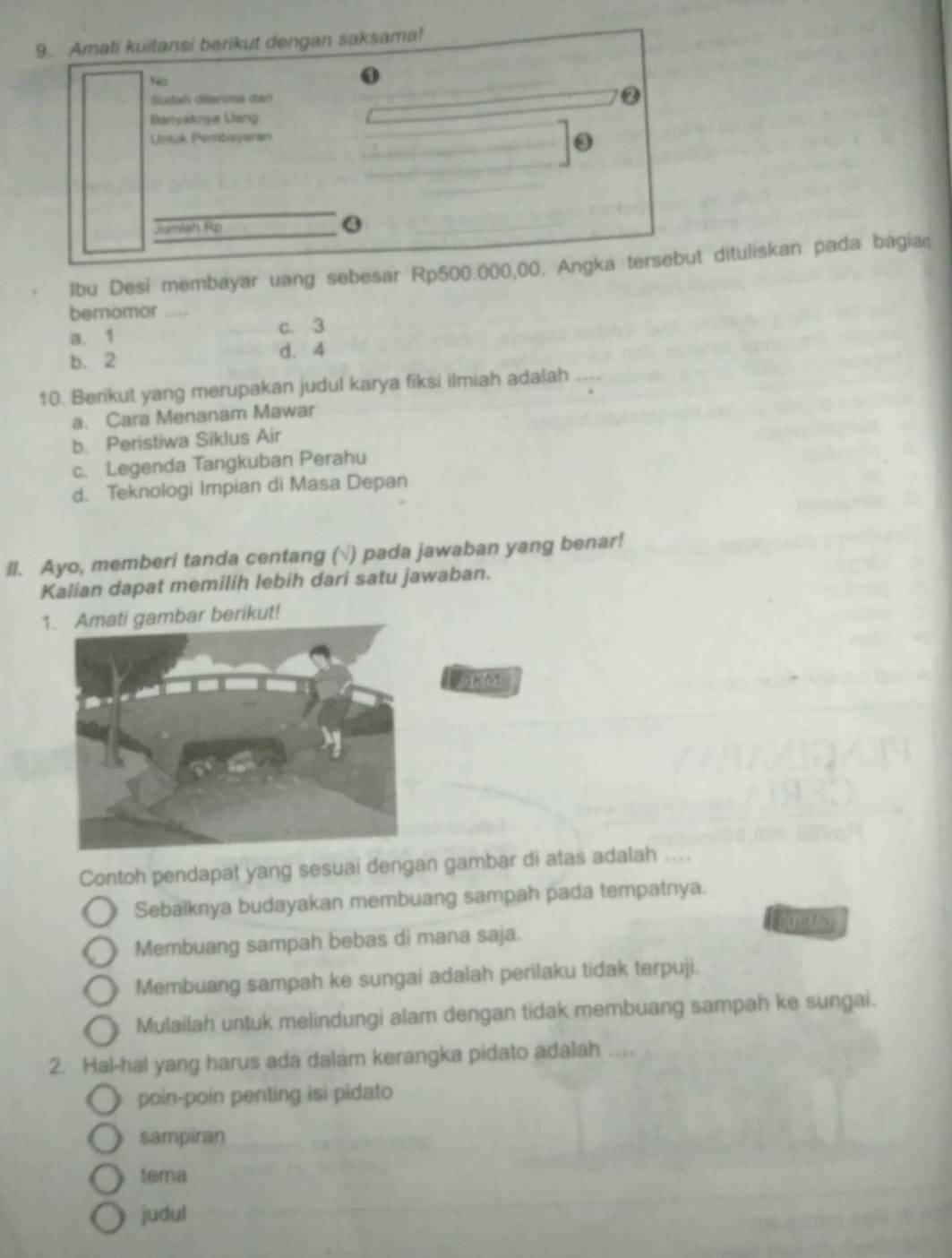 Amati kuitansi berikut dengan saksama!
No
Stah Siterima dar
0
Banyaknya Uang
Untuk Pembayaran
③
_
Jumish Rp
lbu Desi membayar uang sebesar Rp500.000,00. Angka tersebut dituliskan pada bagian
bemomor ....
a. 1 c. 3
b. 2 d. 4
10. Berikut yang merupakan judul karya fiksi ilmiah adalah ....
a. Cara Menanam Mawar
b. Peristiwa Siklus Air
c. Legenda Tangkuban Perahu
d. Teknologi Impian di Masa Depan
ll. Ayo, memberi tanda centang (√) pada jawaban yang benar!
Kalian dapat memilih lebih dari satu jawaban.
1. Amati gambar berikut!
Contoh pendapat yang sesuai dengan gambar di atas adalah ....
Sebaiknya budayakan membuang sampah pada tempatnya.
Membuang sampah bebas di mana saja.
Membuang sampah ke sungai adalah perilaku tidak terpuji.
Mulailah untuk melindungi alam dengan tidak membuang sampah ke sungai.
2. Hal-hal yang harus ada dalam kerangka pidato adalah
poin-poin penting isi pidato
sampiran
tema
judul