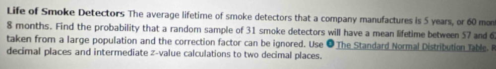 Life of Smoke Detectors The average lifetime of smoke detectors that a company manufactures is 5 years, or 60 mon
8 months. Find the probability that a random sample of 31 smoke detectors will have a mean lifetime between 57 and 6
taken from a large population and the correction factor can be ignored. Use ● The Standard Normal Distribution Table. R 
decimal places and intermediate z-value calculations to two decimal places.