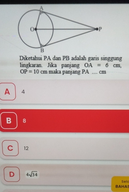 Diketahui PA dan PB adalah garis singgung
lingkaran. Jika panjang OA=6cm,
OP=10cm maka panjang PA.... cm
A 4
B 8
C 12
D 4sqrt(34)
Sela
BAHAS