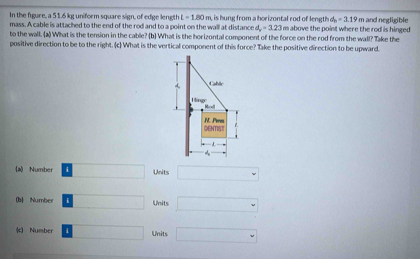 In the figure, a 51.6 kg uniform square sign, of edge length L=1.80m , is hung from a horizontal rod of length d_h=3.19m and negligible
mass. A cable is attached to the end of the rod and to a point on the wall at distance d_y=3.23m above the point where the rod is hinged
to the wall. (a) What is the tension in the cable? (b) What is the horizontal component of the force on the rod from the wall? Take the
positive direction to be to the right. (c) What is the vertical component of this force? Take the positive direction to be upward.
(a) Number i Units □
(b) Number i Units □
(c) Number i Units □