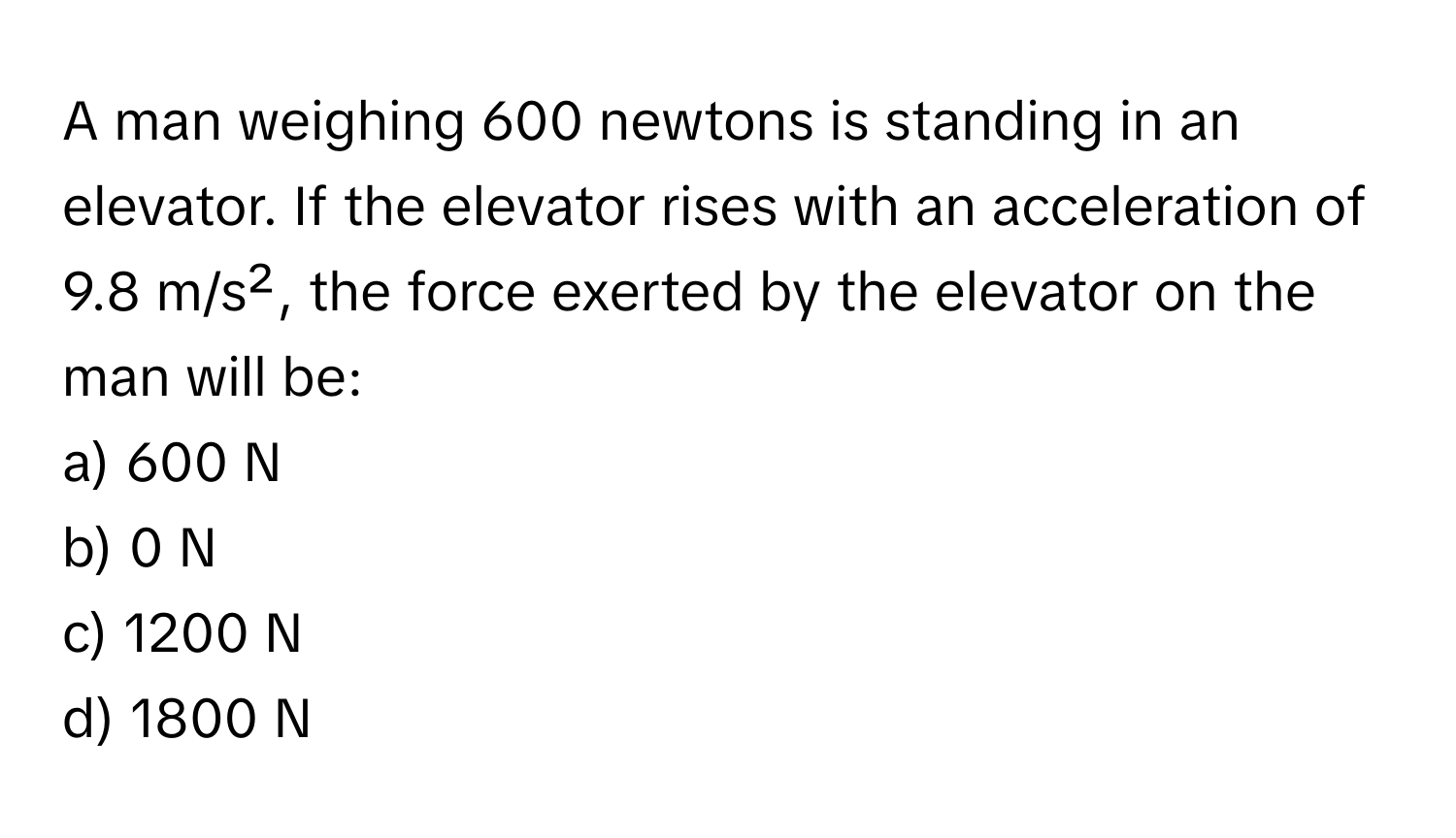 A man weighing 600 newtons is standing in an elevator. If the elevator rises with an acceleration of 9.8 m/s², the force exerted by the elevator on the man will be:

a) 600 N
b) 0 N
c) 1200 N
d) 1800 N