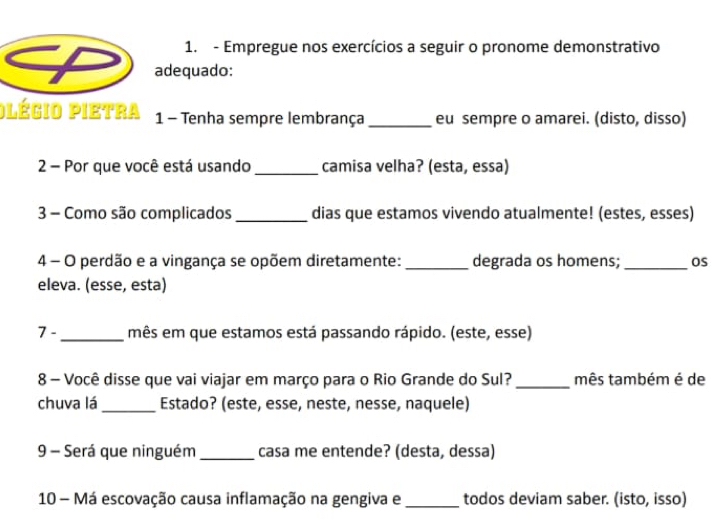 Empregue nos exercícios a seguir o pronome demonstrativo 
adequado: 
plégio pietra 1 - Tenha sempre lembrança _eu sempre o amarei. (disto, disso) 
2 - Por que você está usando _camisa velha? (esta, essa) 
3 - Como são complicados _dias que estamos vivendo atualmente! (estes, esses) 
4 - O perdão e a vingança se opõem diretamente: _degrada os homens; _OS 
eleva. (esse, esta) 
7 - _mês em que estamos está passando rápido. (este, esse) 
8 - Você disse que vai viajar em março para o Rio Grande do Sul? _mês também é de 
chuva lá _Estado? (este, esse, neste, nesse, naquele) 
9 - Será que ninguém _casa me entende? (desta, dessa) 
10 - Má escovação causa inflamação na gengiva e_ todos deviam saber. (isto, isso)