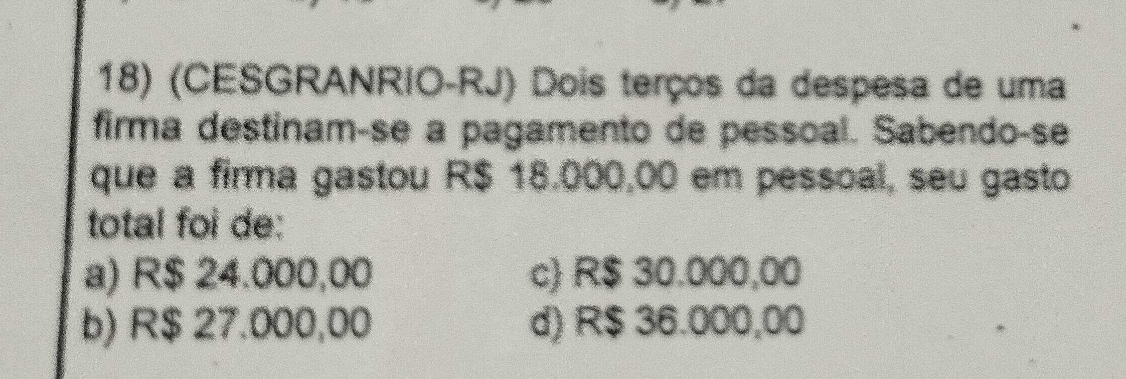 (CESGRANRIO-RJ) Dois terços da despesa de uma
firma destinam-se a pagamento de pessoal. Sabendo-se
que a firma gastou R$ 18.000,00 em pessoal, seu gasto
total foi de:
a) R$ 24.000,00 c) R$ 30.000,00
b) R$ 27.000,00 d) R$ 36.000,00