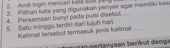 Andi ingin mencari kata suiit yang l 
3. Pilihan kata yang digunakan penyair agar memiliki kesa 
4. Persamaan bunyi pada puisi disebut .... 
5. Satu minggu terdiri dari tujuh hari. 
Kalimat tersebut termasuk jenis kalimat .. 
nv a n-pertanyaan berikut denga