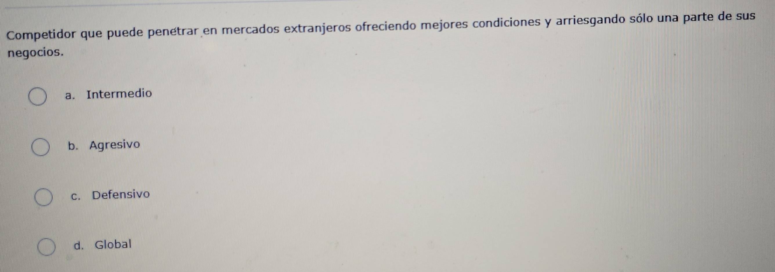 Competidor que puede penétrar en mercados extranjeros ofreciendo mejores condiciones y arriesgando sólo una parte de sus
negocios.
a. Intermedio
b. Agresivo
c. Defensivo
d. Global