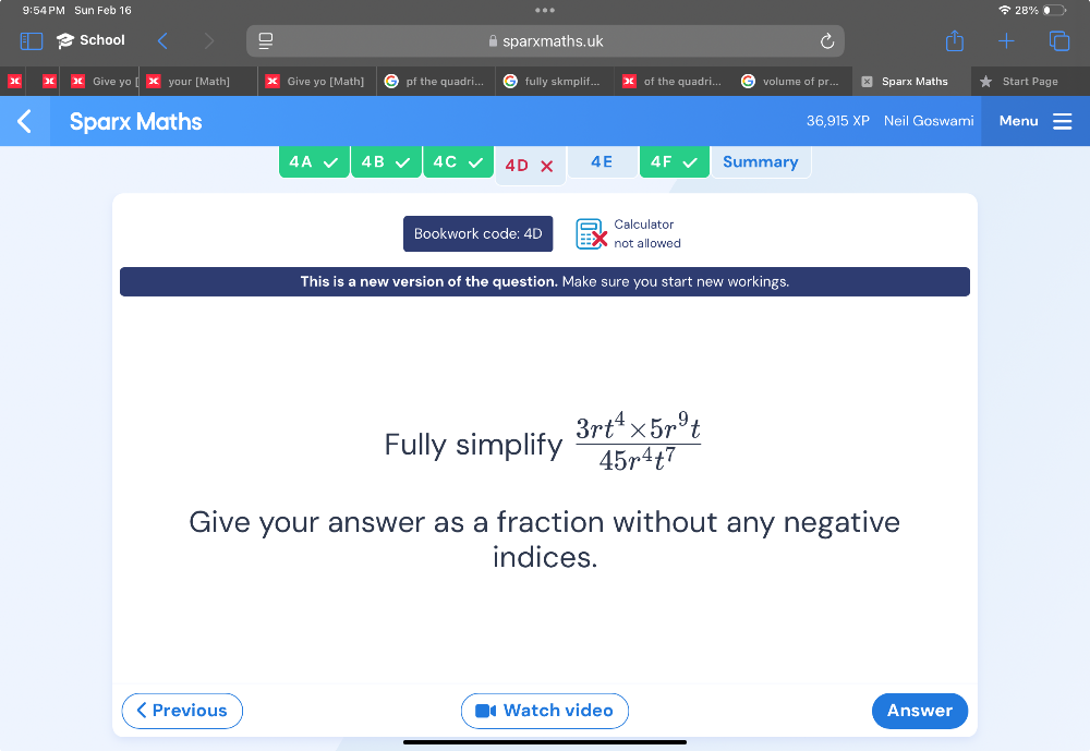 9:54PM Sun Feb 16 28% ● 
* 
School sparxmaths.uk 
Give yo X your [Math] Give yo [Math] pf the quadri... fully skmplif... of the quadri... volume of pr... x Sparx Maths Start Page 
Sparx Maths Neil Goswami Menu 
36 91 
4 A 4B 4C 4D 4E 4F Summary 
Calculator 
Bookwork code: 4D not allowed 
This is a new version of the question. Make sure you start new workings. 
Fully simplify  (3rt^4* 5r^9t)/45r^4t^7 
Give your answer as a fraction without any negative 
indices. 
< Previous Watch video Answer