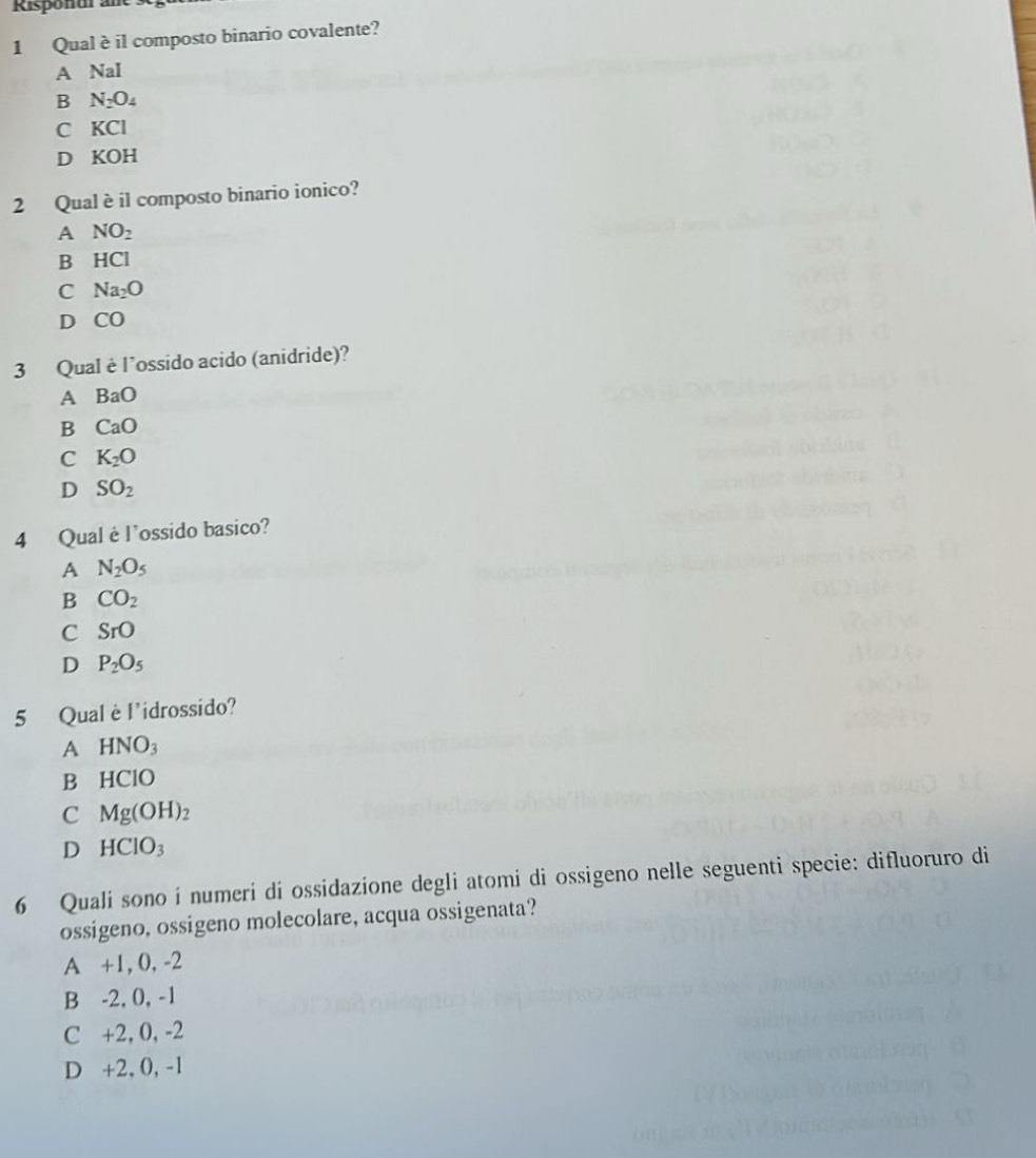 Rispondr ar
1 Qual è il composto binario covalente?
A NaI
B N_2O_4
C KCI
D KOH
2 Qual è il composto binario ionico?
A NO_2
B HCI
C Na_2O
D CO
3 Qual è l’ossido acido (anidride)?
A BaO
B CaO
C K_2O
D SO_2
4 Qual è l’ossido basico?
A N_2O_5
B CO_2
C SrO
D P_2O_5
5 Qual è l'idrossido?
A HNO_3
B HCIO
C Mg(OH)_2
D HCIO_3
6 Quali sono i numeri di ossidazione degli atomi di ossigeno nelle seguenti specie: difluoruro di
ossigeno, ossigeno molecolare, acqua ossigenata?
A +1, 0, -2
B -2, 0, -1
C +2, 0, -2
D +2, 0, -1