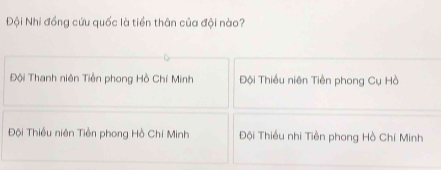 Đội Nhi đồng cứu quốc là tiền thân của đội nào?
Đội Thanh niên Tiền phong Hồ Chí Minh Đội Thiều niên Tiền phong Cụ Hồ
Đội Thiều niên Tiền phong Hồ Chí Minh Đội Thiều nhi Tiền phong Hồ Chí Minh