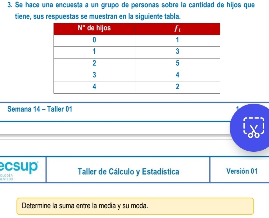 Se hace una encuesta a un grupo de personas sobre la cantidad de hijos que
tiene, sus respuestas se muestran en la siguiente tabla.
Semana 14 - Taller 01
csup
OlOgÍa
Taller de Cálculo y Estadística Versión 01
SENTIDO
Determine la suma entre la media y su moda.