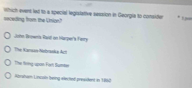 Which event led to a special legislative session in Georgia to consider * 5 parr
seceding from the Union?
John Brownis Raid on Harper's Ferry
The Karsas-Nebraska Act
The firing upon Fort Sumter
Abraham Lncoln being elected president in 1860