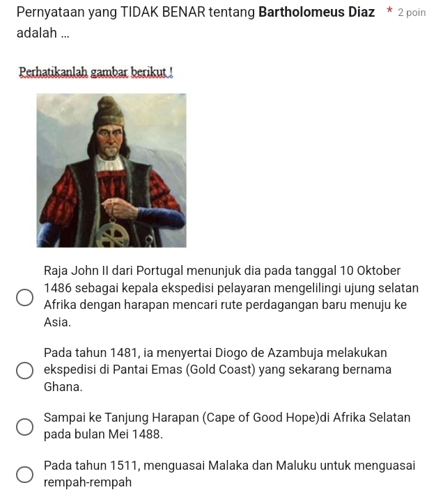 Pernyataan yang TIDAK BENAR tentang Bartholomeus Diaz * 2 poin
adalah ...
Perhatikanlah gambar berikut !
Raja John II dari Portugal menunjuk dia pada tanggal 10 Oktober
1486 sebagai kepala ekspedisi pelayaran mengelilingi ujung selatan
Afrika dengan harapan mencari rute perdagangan baru menuju ke
Asia.
Pada tahun 1481, ia menyertai Diogo de Azambuja melakukan
ekspedisi di Pantai Emas (Gold Coast) yang sekarang bernama
Ghana.
Sampai ke Tanjung Harapan (Cape of Good Hope)di Afrika Selatan
pada bulan Mei 1488.
Pada tahun 1511, menguasai Malaka dan Maluku untuk menguasai
rempah-rempah