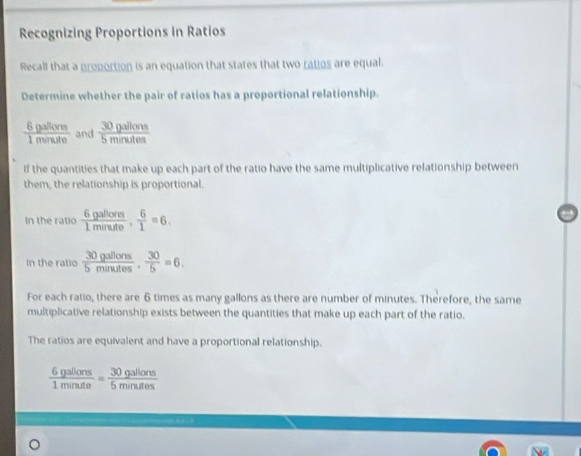 Recognizing Proportions in Ratios 
Recall that a proportion is an equation that states that two ratios are equal. 
Determine whether the pair of ratios has a proportional relationship.
 6gallons/1minute  and  30gallons/5minutes 
If the quantities that make up each part of the ratio have the same multiplicative relationship between 
them, the relationship is proportional. 
In the ratio  6gallons/1minute ,  6/1 =6. 
In the ratio  30gallons/5minutes ·  30/5 =6. 
For each ratio, there are 6 times as many gallons as there are number of minutes. Therefore, the same 
multiplicative relationship exists between the quantities that make up each part of the ratio. 
The ratios are equivalent and have a proportional relationship.
 6gallons/1minute = 30gallons/5minutes 