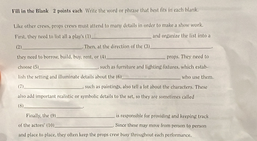 Fill in the Blank 2 points each Write the word or phrase that best fits in each blank. 
Like other crews, props crews must attend to many details in order to make a show work. 
First, they need to list all a play's (1)_ and organize the list into a 
(2)_ . Then, at the direction of the (3)_ . 
they need to borrow, build, buy, rent, or (4) _props. They need to 
choose (5)_ , such as furniture and lighting fixtures, which estab- 
lish the setting and illuminate details about the (6)_ who use them. 
(7)_ such as paintings, also tell a lot about the characters. These 
also add important realistic or symbolic details to the set, so they are sometimes called 
(8)_ 
. 
Finally, the (9)_ is responsible for providing and keeping track 
of the actors' (10)_ . Since these may move from person to person 
and place to place, they often keep the props crew busy throughout each performance.