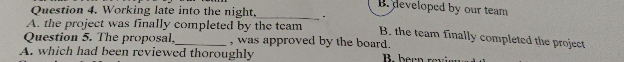 B. developed by our team
Question 4. Working late into the night,_
.
A. the project was finally completed by the team
B. the team finally completed the project
Question 5. The proposal,_ , was approved by the board.
A. which had been reviewed thoroughly