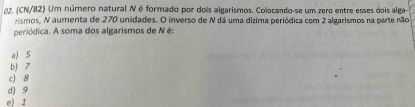 (CN/82) Um número natural N é formado por dois algarismos. Colocando-se um zero entre esses dois alga-
rismos, N aumenta de 270 unidades. O inverso de N dá uma dízima periódica com 2 algarismos na parte não
periódica. A soma dos algarismos de Né:
a) 5
b 7
c) 8
d) 9
e) 1