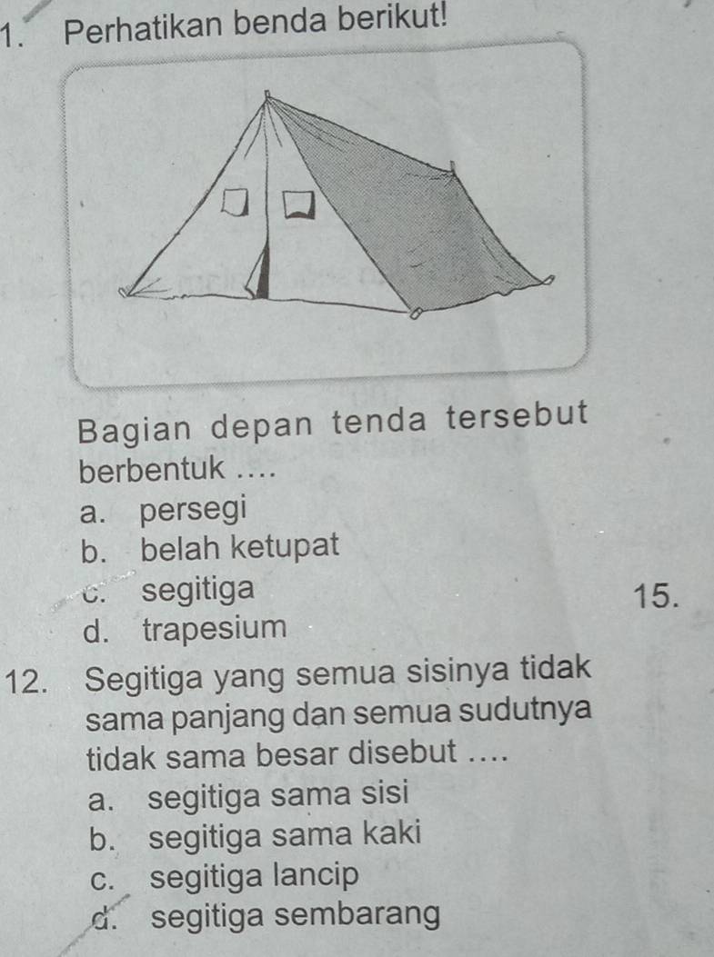 Perhatikan benda berikut!
Bagian depan tenda tersebut
berbentuk ...
a. persegi
b. belah ketupat. segitiga 15.
d. trapesium
12. Segitiga yang semua sisinya tidak
sama panjang dan semua sudutnya
tidak sama besar disebut ....
a. segitiga sama sisi
b. segitiga sama kaki
c. segitiga lancip
d. segitiga sembarang