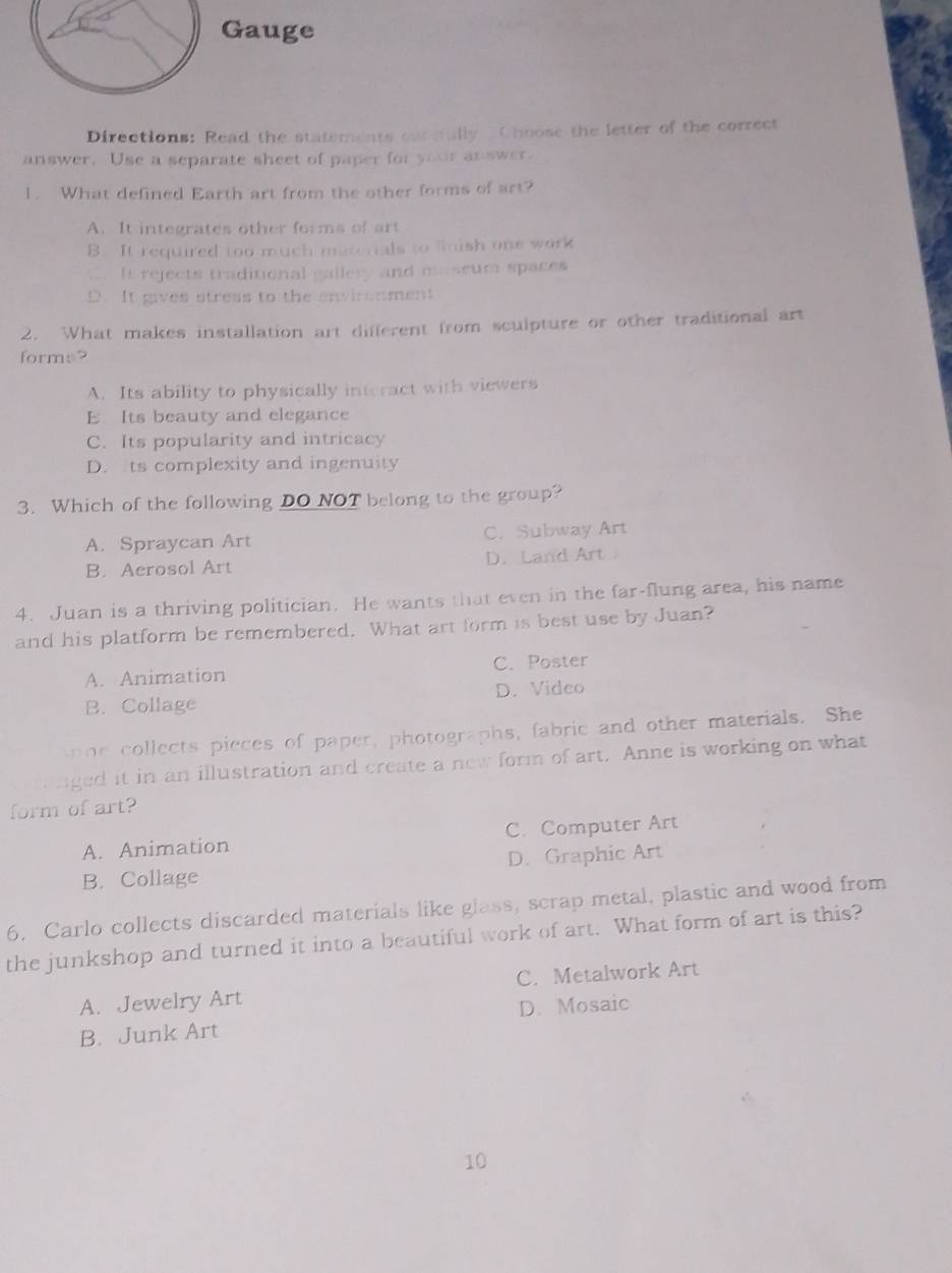 Gauge
Directions: Read the statements carcfully Choose the letter of the correct
answer. Use a separate sheet of paper for your answer.
1. What defined Earth art from the other forms of art?
A. It integrates other forms of art
B. It required too much materials to fnish one work. It rejects traditional gallery and maseum spaces
D. It gives stress to the environment
2. What makes installation art different from sculpture or other traditional art
forms?
A. Its ability to physically interact with viewers
E. Its beauty and elegance
C. Its popularity and intricacy
D. ts complexity and ingenuity
3. Which of the following DO NOT belong to the group?
A. Spraycan Art C. Subway Art
B. Aerosol Art D. Land Art
4. Juan is a thriving politician. He wants that even in the far-flung area, his name
and his platform be remembered. What art form is best use by Juan?
A. Animation C. Poster
B. Collage D. Video
ne collects pieces of paper, photographs, fabric and other materials. She
nged it in an illustration and create a new form of art. Anne is working on what
form of art?
A. Animation C. Computer Art
B. Collage D. Graphic Art
6. Carlo collects discarded materials like glass, scrap metal, plastic and wood from
the junkshop and turned it into a beautiful work of art. What form of art is this?
A. Jewelry Art C. Metalwork Art
B. Junk Art D. Mosaic
10